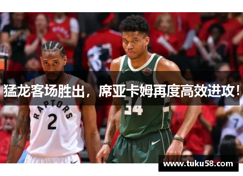 猛龙客场胜出，席亚卡姆再度高效进攻！