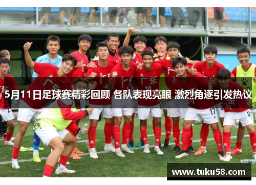 5月11日足球赛精彩回顾 各队表现亮眼 激烈角逐引发热议