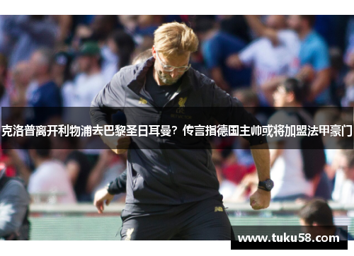克洛普离开利物浦去巴黎圣日耳曼？传言指德国主帅或将加盟法甲豪门