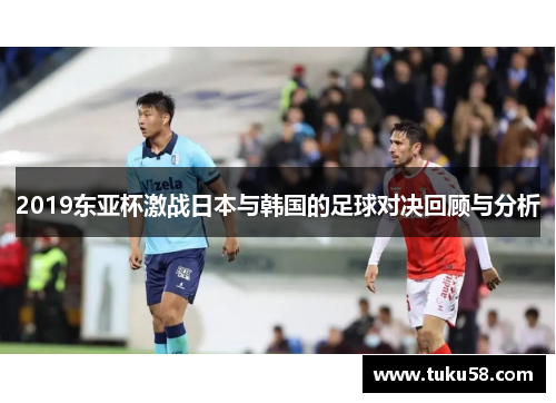2019东亚杯激战日本与韩国的足球对决回顾与分析
