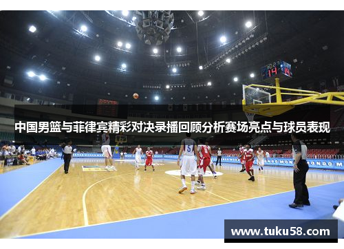 中国男篮与菲律宾精彩对决录播回顾分析赛场亮点与球员表现