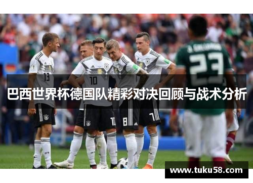 巴西世界杯德国队精彩对决回顾与战术分析